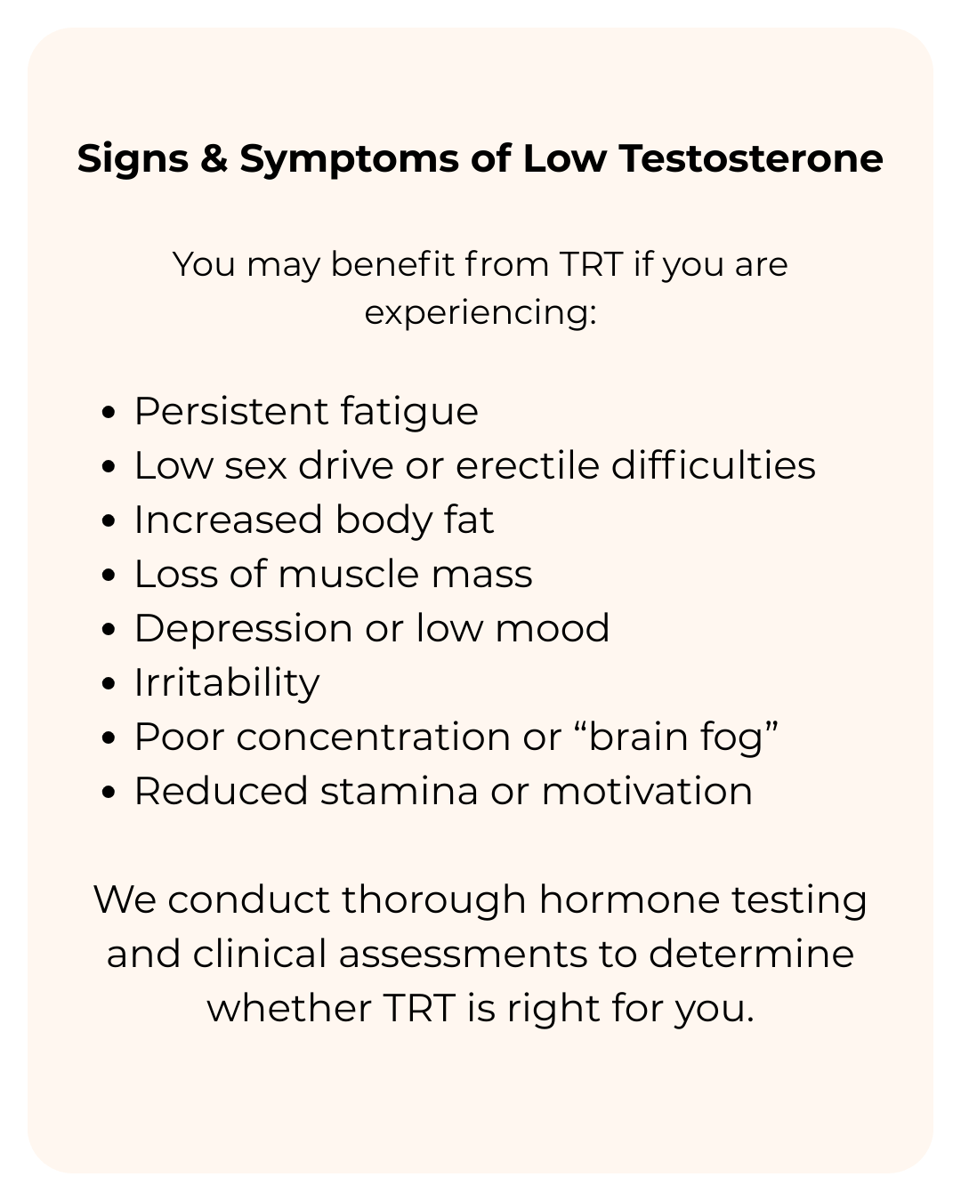Signs & Symptoms of Low Testosterone You may benefit from TRT if you are experiencing Persistent fatigue Low sex drive or erectile difficulties Increased body fat Loss of muscle mass Depression or